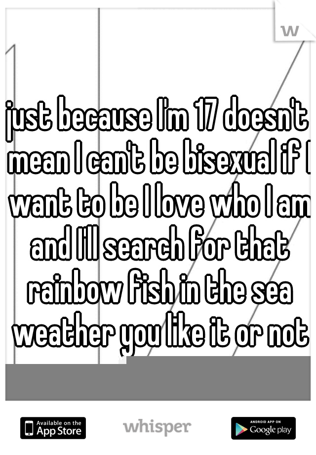 just because I'm 17 doesn't mean I can't be bisexual if I want to be I love who I am and I'll search for that rainbow fish in the sea weather you like it or not