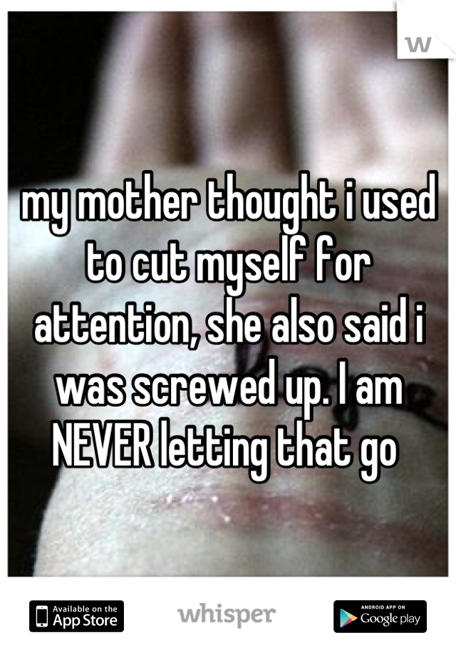 my mother thought i used to cut myself for attention, she also said i was screwed up. I am NEVER letting that go 