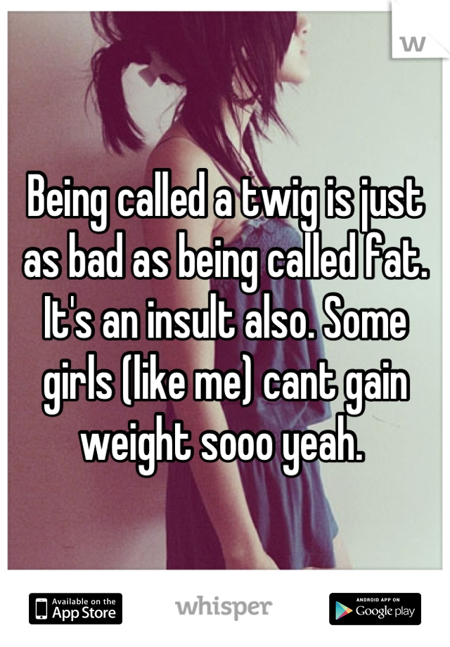 Being called a twig is just as bad as being called fat. It's an insult also. Some girls (like me) cant gain weight sooo yeah. 