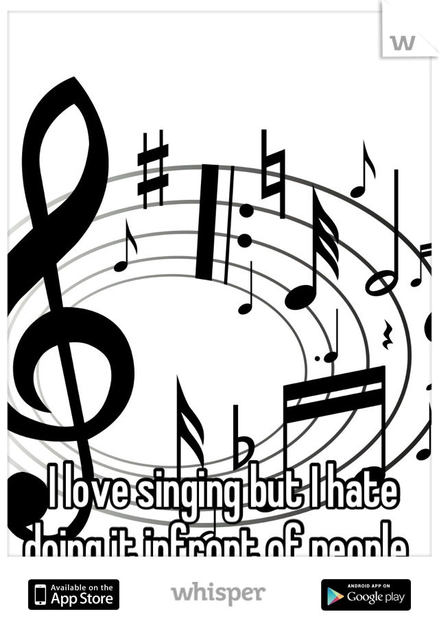 I love singing but I hate doing it infront of people. 