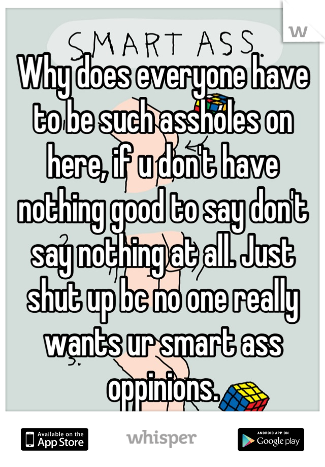 Why does everyone have to be such assholes on here, if u don't have nothing good to say don't say nothing at all. Just shut up bc no one really wants ur smart ass oppinions.