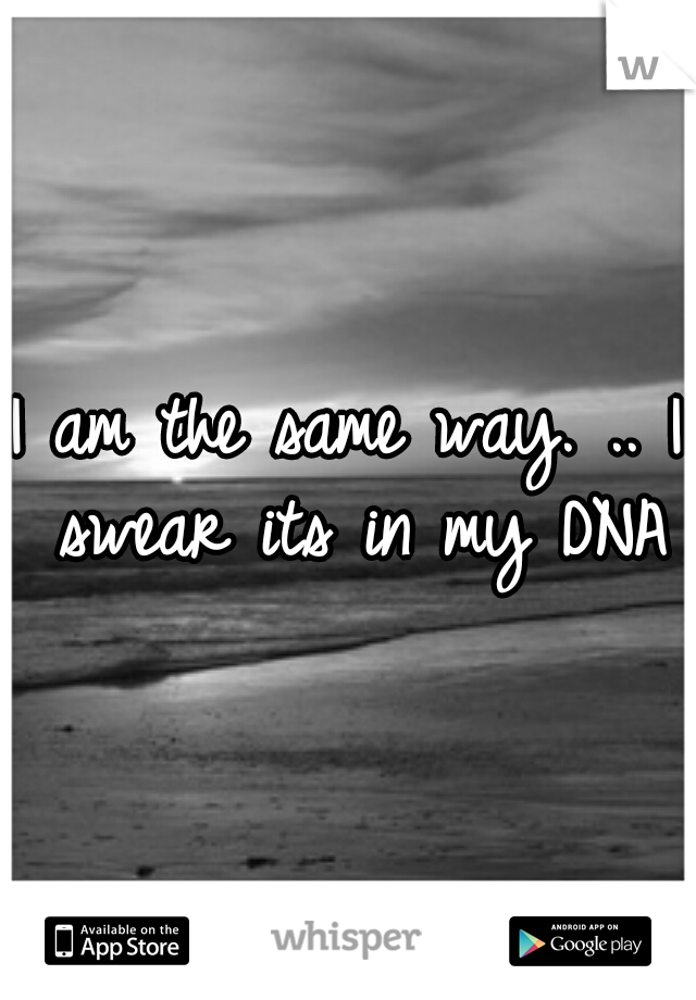 I am the same way. .. I swear its in my DNA