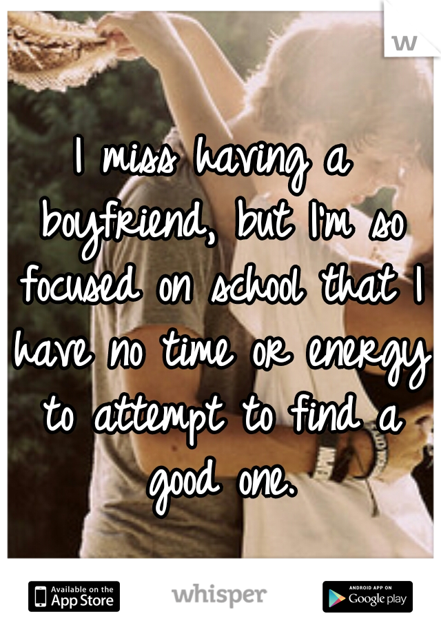 I miss having a boyfriend, but I'm so focused on school that I have no time or energy to attempt to find a good one.