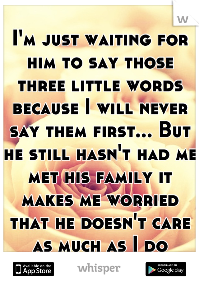 I'm just waiting for him to say those three little words because I will never say them first... But he still hasn't had me met his family it makes me worried that he doesn't care as much as I do