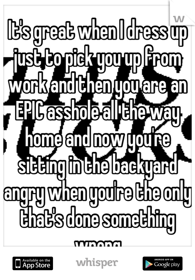 It's great when I dress up just to pick you up from work and then you are an EPIC asshole all the way home and now you're sitting in the backyard angry when you're the only that's done something wrong
