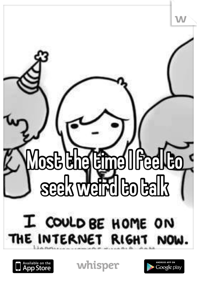 Most the time I feel to seek weird to talk