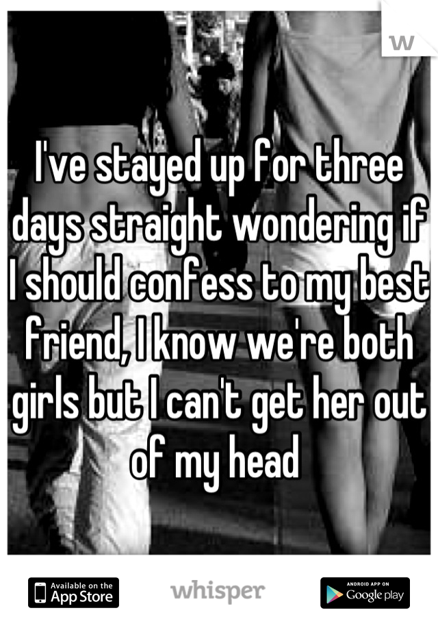 I've stayed up for three days straight wondering if I should confess to my best friend, I know we're both girls but I can't get her out of my head 