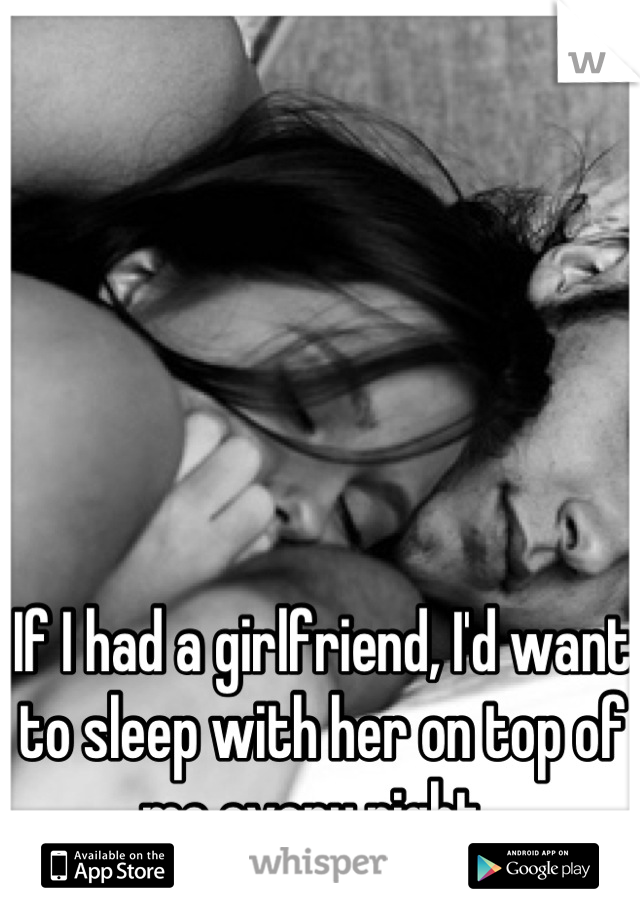 If I had a girlfriend, I'd want to sleep with her on top of me every night. 