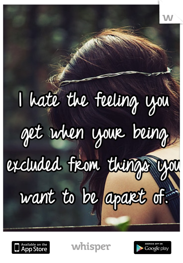 I hate the feeling you get when your being excluded from things you want to be apart of.