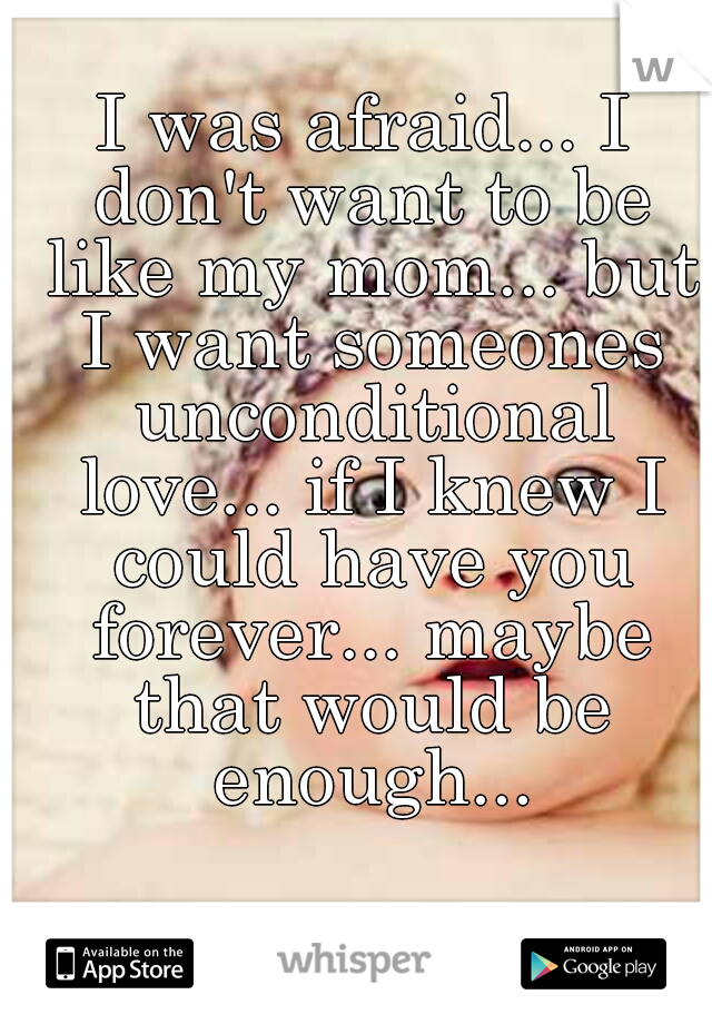 I was afraid... I don't want to be like my mom... but I want someones unconditional love... if I knew I could have you forever... maybe that would be enough...