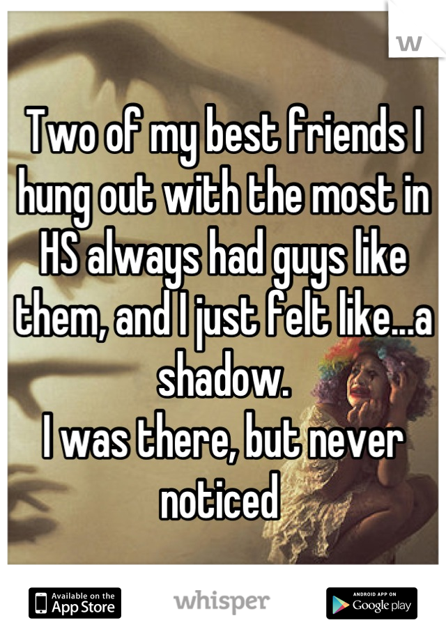 Two of my best friends I hung out with the most in HS always had guys like them, and I just felt like...a shadow. 
I was there, but never noticed 