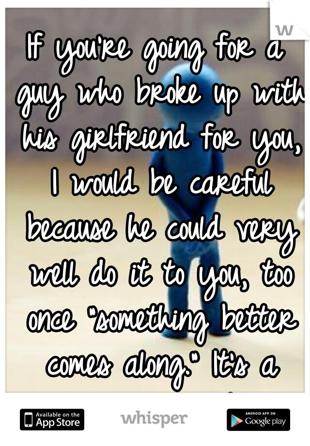 If you're going for a guy who broke up with his girlfriend for you, I would be careful because he could very well do it to you, too once "something better comes along." It's a dangerous gamble 