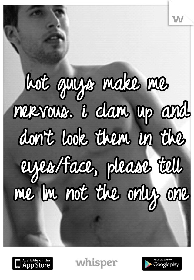 hot guys make me nervous. i clam up and don't look them in the eyes/face, please tell me Im not the only one