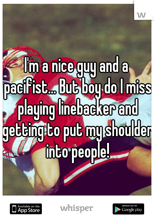 I'm a nice guy and a pacifist... But boy do I miss playing linebacker and getting to put my shoulder into people!