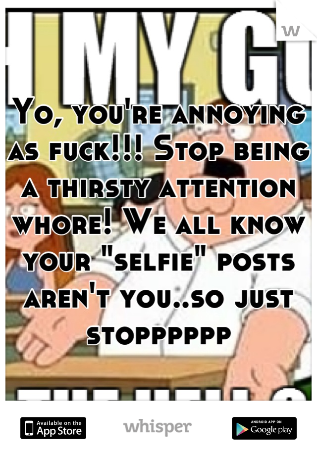 Yo, you're annoying as fuck!!! Stop being a thirsty attention whore! We all know your "selfie" posts aren't you..so just stopppppp