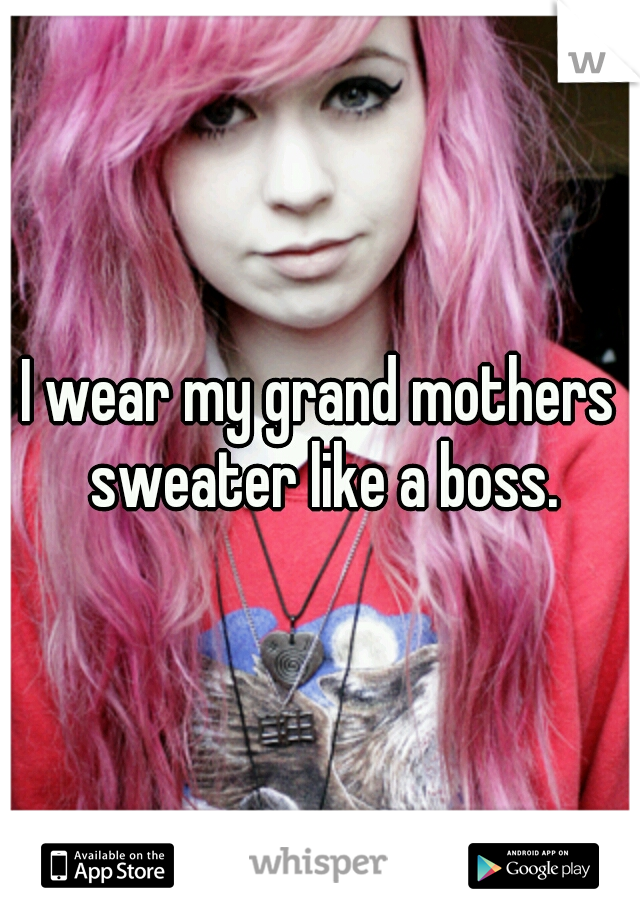 I wear my grand mothers sweater like a boss.