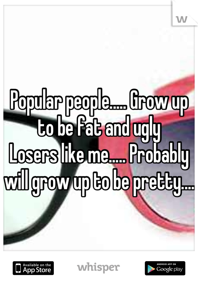 Popular people..... Grow up to be fat and ugly
Losers like me..... Probably will grow up to be pretty.... 