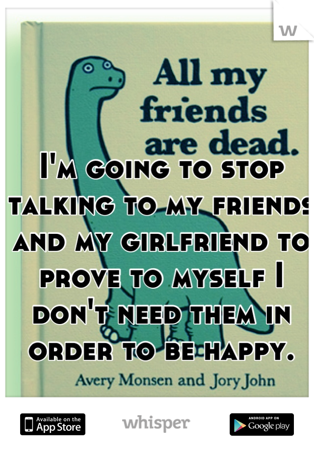 I'm going to stop talking to my friends and my girlfriend to prove to myself I don't need them in order to be happy.