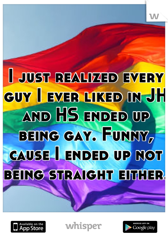 I just realized every guy I ever liked in JH and HS ended up being gay. Funny, cause I ended up not being straight either. 