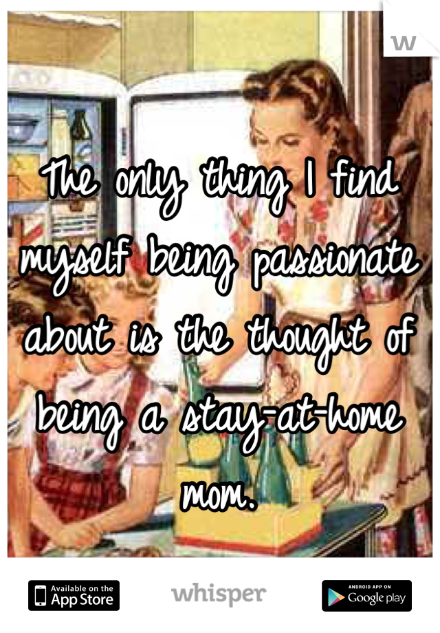 The only thing I find myself being passionate about is the thought of being a stay-at-home mom.