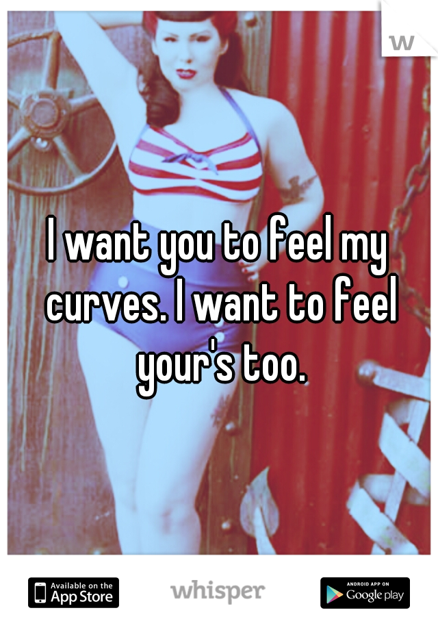 I want you to feel my curves. I want to feel your's too.