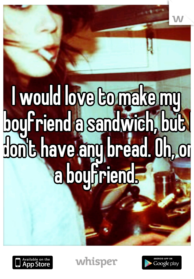 I would love to make my boyfriend a sandwich, but I don't have any bread. Oh, or a boyfriend. 