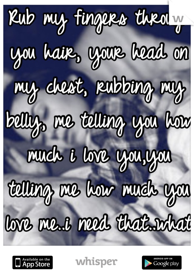 Rub my fingers through you hair, your head on my chest, rubbing my belly, me telling you how much i love you,you telling me how much you love me..i need that..what girl wants that too??!!