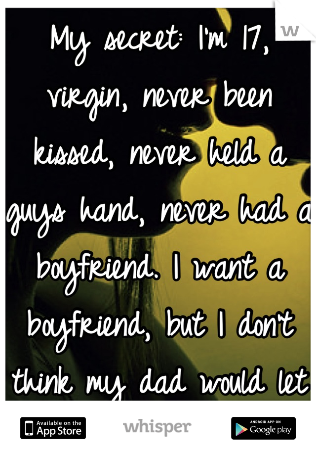 My secret: I'm 17, virgin, never been kissed, never held a guys hand, never had a boyfriend. I want a boyfriend, but I don't think my dad would let me.