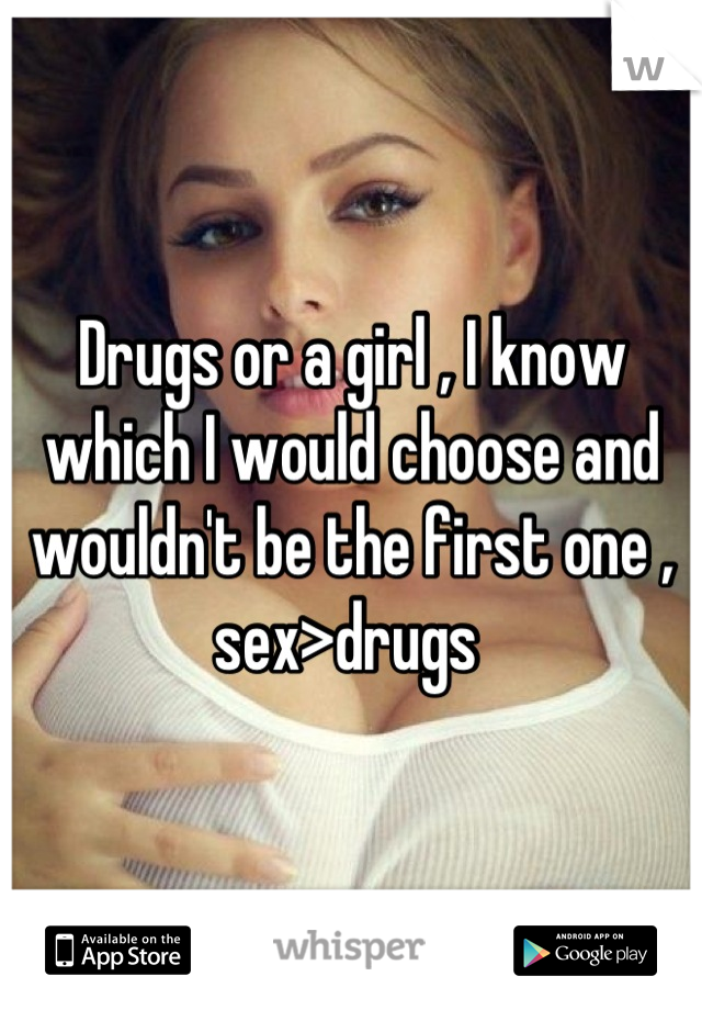 Drugs or a girl , I know which I would choose and wouldn't be the first one , sex>drugs 