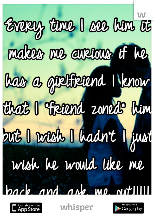 Every time I see him it makes me curious if he has a girlfriend I know that I "friend zoned" him but I wish I hadn't I just wish he would like me back and ask me out!!!!!