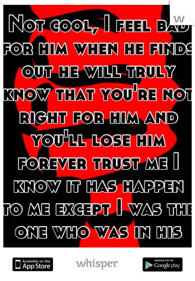 Not cool, I feel bad for him when he finds out he will truly know that you're not right for him and you'll lose him forever trust me I know it has happen to me except I was the one who was in his spot