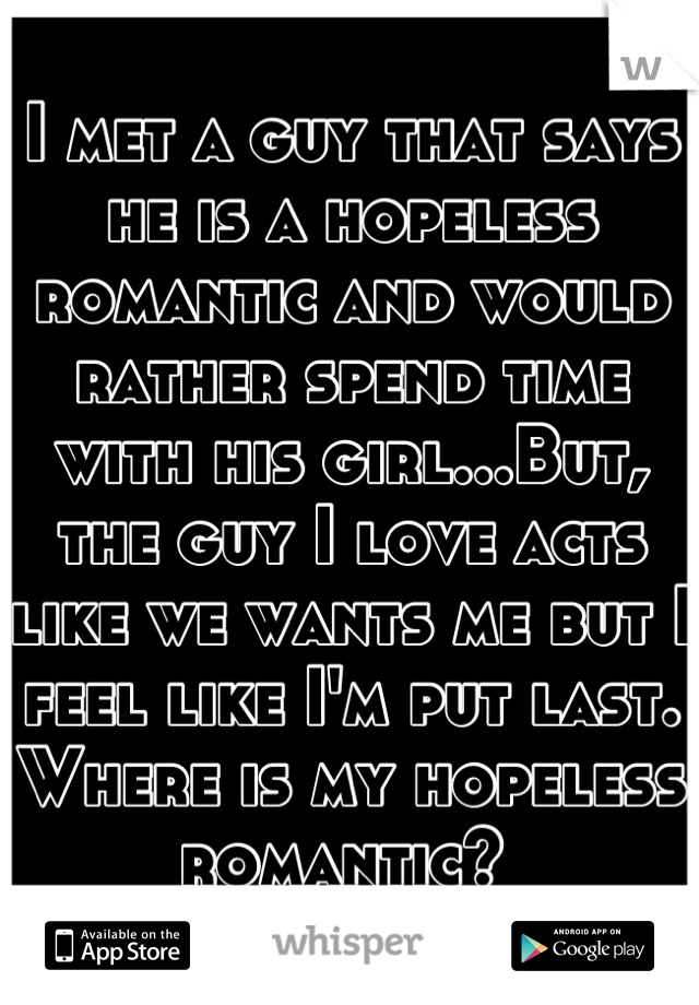 I met a guy that says he is a hopeless romantic and would rather spend time with his girl...But, the guy I love acts like we wants me but I feel like I'm put last. Where is my hopeless romantic? 