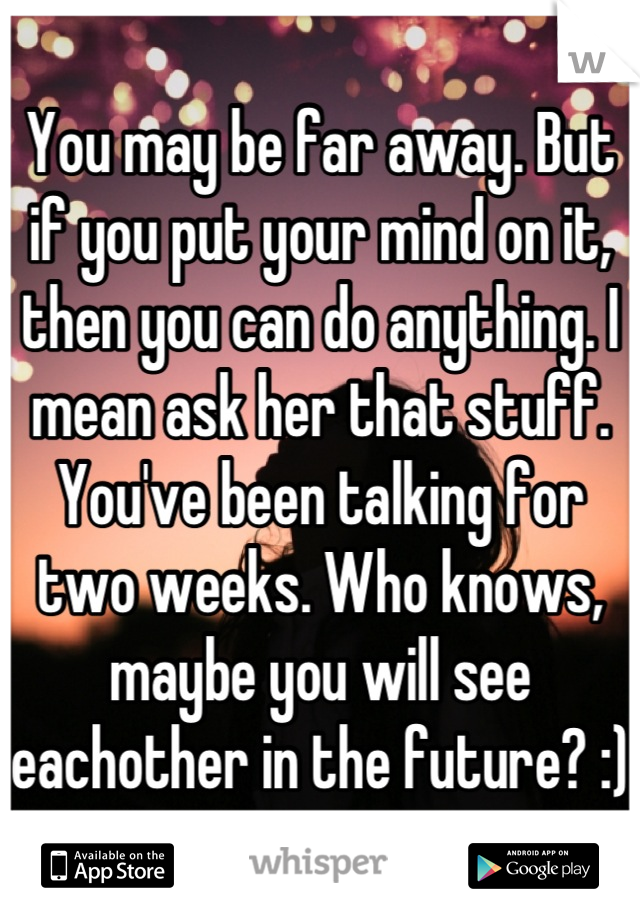 You may be far away. But if you put your mind on it, then you can do anything. I mean ask her that stuff. You've been talking for two weeks. Who knows, maybe you will see eachother in the future? :)