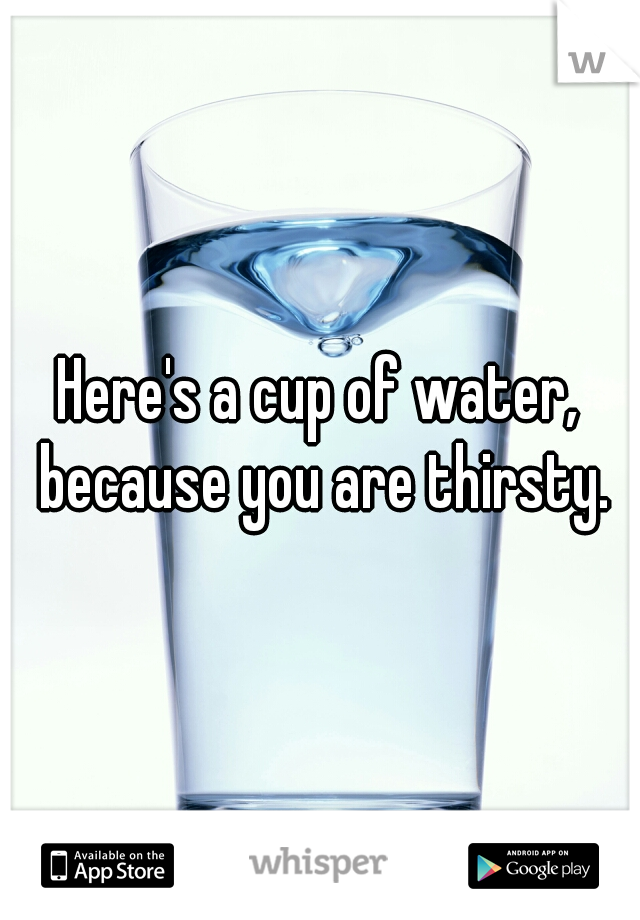 Here's a cup of water, because you are thirsty.