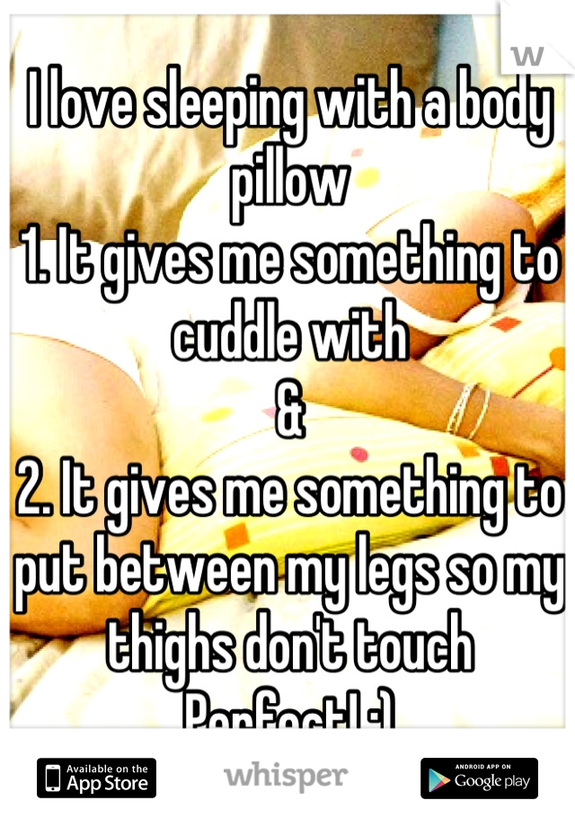 I love sleeping with a body pillow
1. It gives me something to cuddle with
&
2. It gives me something to put between my legs so my thighs don't touch 
Perfect! :)