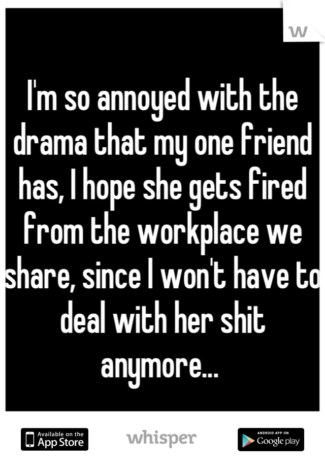 I'm so annoyed with the drama that my one friend has, I hope she gets fired from the workplace we share, since I won't have to deal with her shit anymore... 