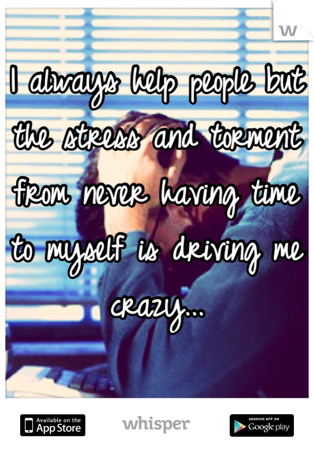 I always help people but the stress and torment from never having time to myself is driving me crazy...