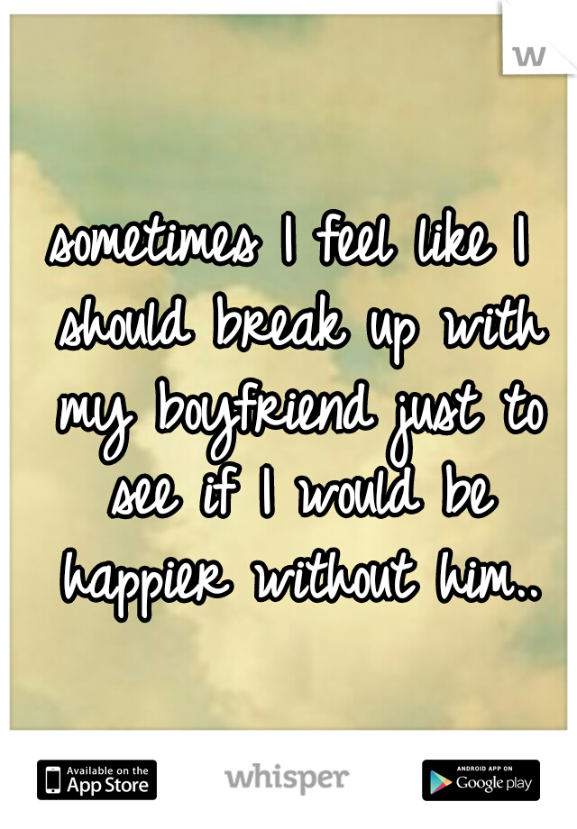 sometimes I feel like I should break up with my boyfriend just to see if I would be happier without him..