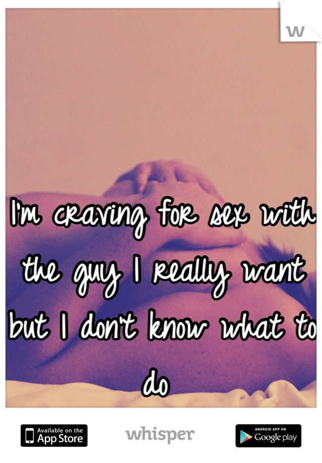 I'm craving for sex with the guy I really want but I don't know what to do 