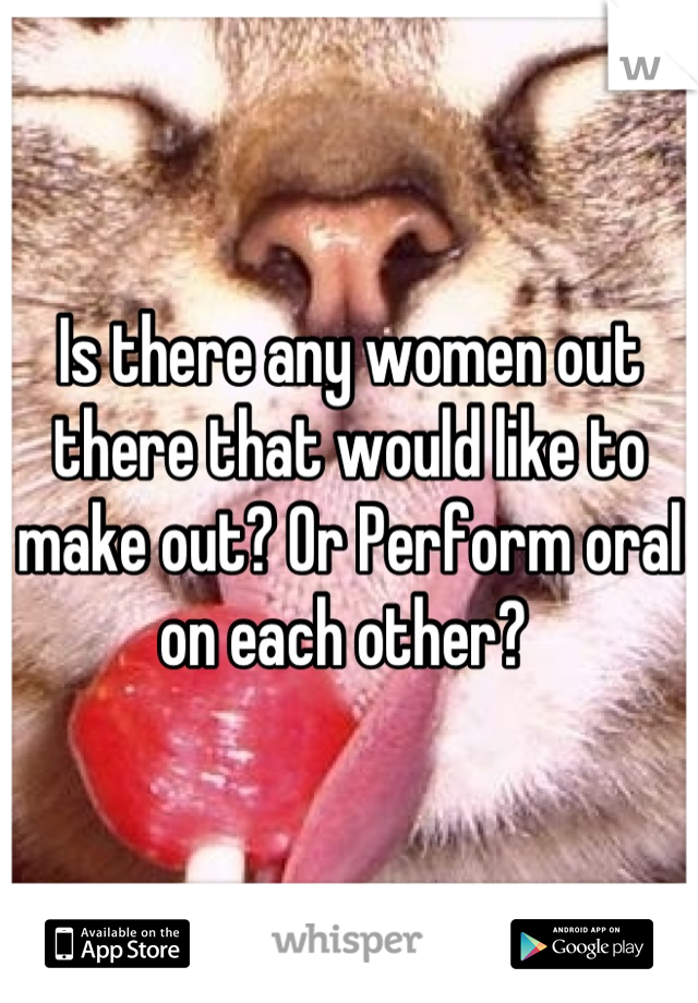 Is there any women out there that would like to make out? Or Perform oral on each other? 