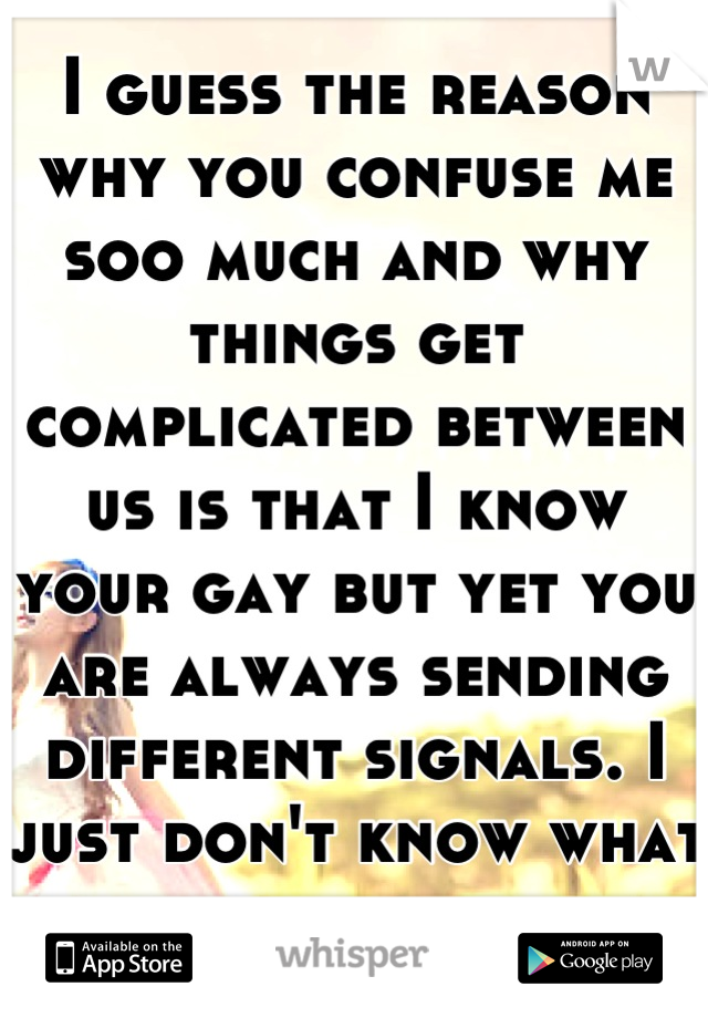 I guess the reason why you confuse me soo much and why things get complicated between us is that I know your gay but yet you are always sending different signals. I just don't know what to do...