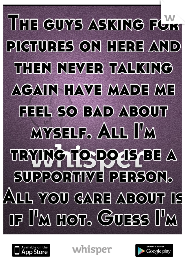 The guys asking for pictures on here and then never talking again have made me feel so bad about myself. All I'm trying to do is be a supportive person. All you care about is if I'm hot. Guess I'm not