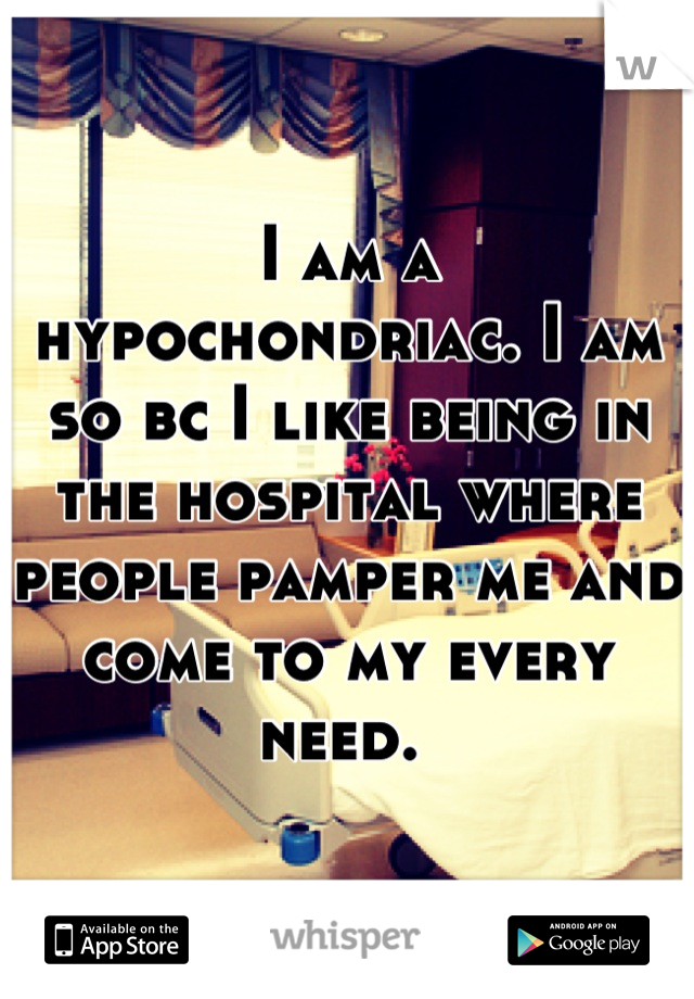 I am a hypochondriac. I am so bc I like being in the hospital where people pamper me and come to my every need. 