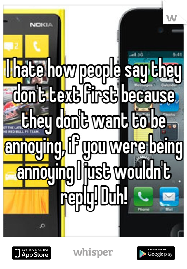 I hate how people say they don't text first because they don't want to be annoying, if you were being annoying I just wouldn't reply! Duh!