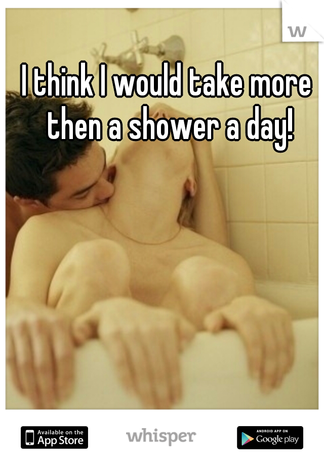 I think I would take more then a shower a day!