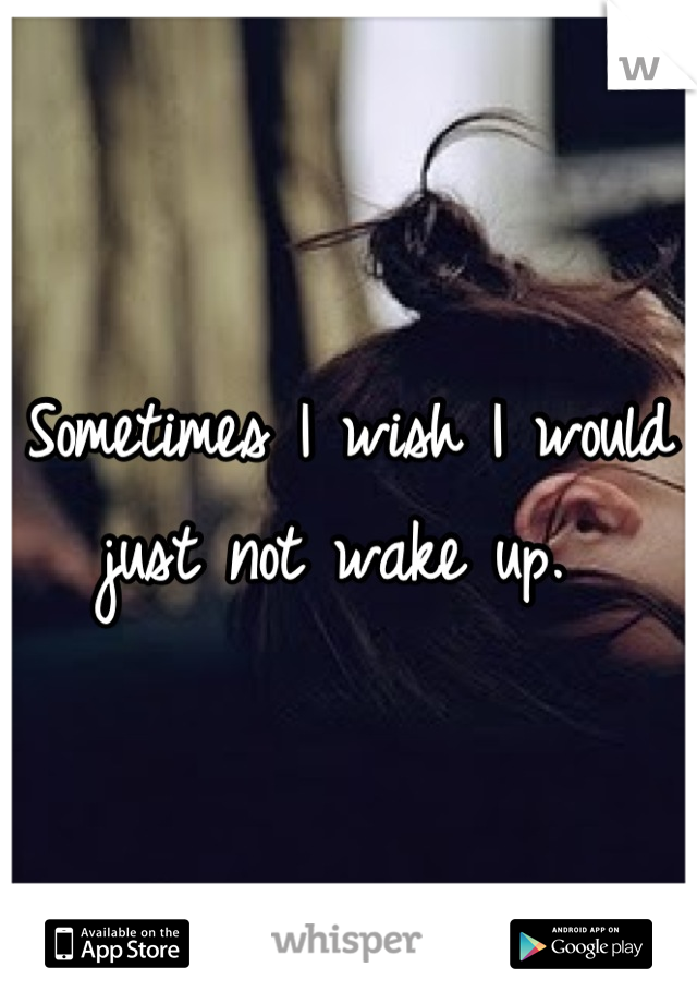 Sometimes I wish I would just not wake up. 