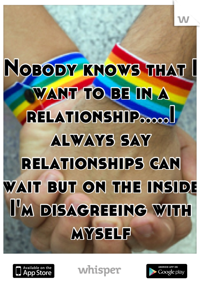 Nobody knows that I want to be in a relationship.....I always say relationships can wait but on the inside I'm disagreeing with myself
