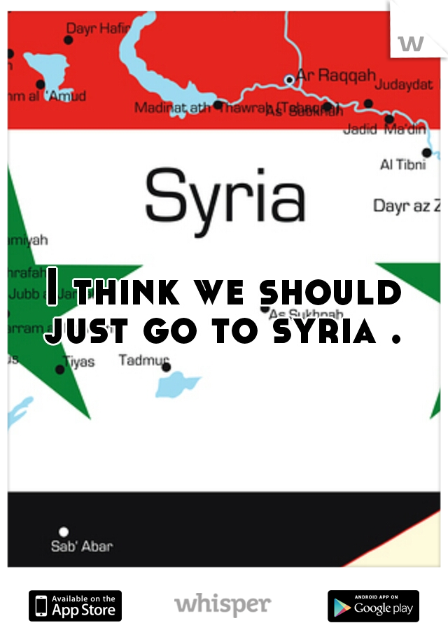 I think we should just go to syria . 