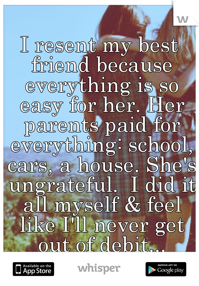 I resent my best friend because everything is so easy for her. Her parents paid for everything: school, cars, a house. She's ungrateful.  I did it all myself & feel like I'll never get out of debit...