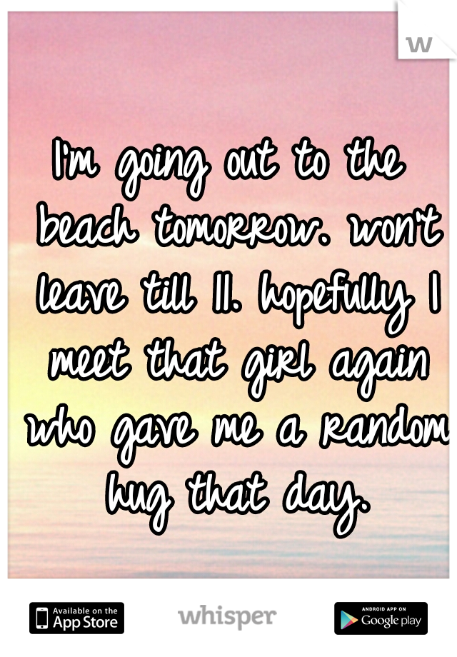 I'm going out to the beach tomorrow. won't leave till 11. hopefully I meet that girl again who gave me a random hug that day.